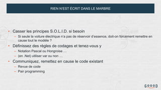 RIEN N’EST ÉCRIT DANS LE MARBRE
• Casser les principes S.O.L.I.D. si besoin
– Si seule la voiture électrique n’a pas de réservoir d’essence, doit-on forcément remettre en
cause tout le modèle ?
• Définissez des règles de codages et tenez-vous y
– Notation Pascal ou Hongroise …
– (en .Net) utiliser var ou non …
• Communiquez, remettez en cause le code existant
– Revue de code
– Pair programming
 