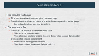 CA NE SERA PAS FACILE !
• Ca prendra du temps
– Plus plus le code est mauvais, plus cela sera long
– Sans tests automatisés en place, vos tests de non regression seront longs
• Les tests automatisés sont long à maintenir
• Ca sera sans fin
– Continuez de refactor, d’améliorer votre code
• Vous aurez de nouvelles idées
• Vous allez vous améliorer et donc découvrir de nouvelles sources d’amélioration
– De nouvelles erreurs apparaîtront
• De nouveaux développeurs arriveront
• Vous ferez toujours des erreurs (fatigue, rush …)
 