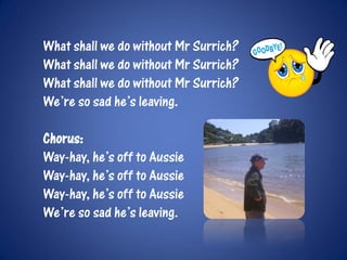 What shall we do without Mr Surrich?
What shall we do without Mr Surrich?
What shall we do without Mr Surrich?
We’re so sad he’s leaving.

Chorus:
Way-hay, he’s off to Aussie
Way-hay, he’s off to Aussie
Way-hay, he’s off to Aussie
We’re so sad he’s leaving.
 