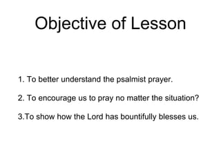 Objective of Lesson
1. To better understand the psalmist prayer.
2. To encourage us to pray no matter the situation?
3.To show how the Lord has bountifully blesses us.
 