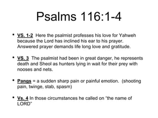 Psalms 116:1-4
• VS. 1-2 Here the psalmist professes his love for Yahweh
because the Lord has inclined his ear to his prayer.
Answered prayer demands life long love and gratitude.
• VS. 3 The psalmist had been in great danger, he represents
death and Sheol as hunters lying in wait for their prey with
nooses and nets.
• Pangs = a sudden sharp pain or painful emotion. (shooting
pain, twinge, stab, spasm)
• Vs. 4 In those circumstances he called on “the name of
LORD”
 