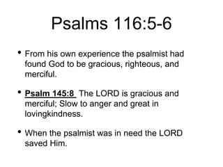 Psalms 116:5-6
• From his own experience the psalmist had
found God to be gracious, righteous, and
merciful.
• Psalm 145:8 The LORD is gracious and
merciful; Slow to anger and great in
lovingkindness.
• When the psalmist was in need the LORD
saved Him.
 