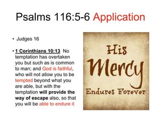 Psalms 116:5-6 Application
• Judges 16
• 1 Corinthians 10:13 No
temptation has overtaken
you but such as is common
to man; and God is faithful,
who will not allow you to be
tempted beyond what you
are able, but with the
temptation will provide the
way of escape also, so that
you will be able to endure it
 