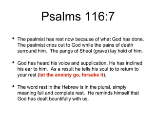 Psalms 116:7
• The psalmist has rest now because of what God has done.
The psalmist cries out to God while the pains of death
surround him. The pangs of Sheol (grave) lay hold of him.
• God has heard his voice and supplication, He has inclined
his ear to him. As a result he tells his soul to to return to
your rest (let the anxiety go, forsake it).
• The word rest in the Hebrew is in the plural, simply
meaning full and complete rest. He reminds himself that
God has dealt bountifully with us.
 