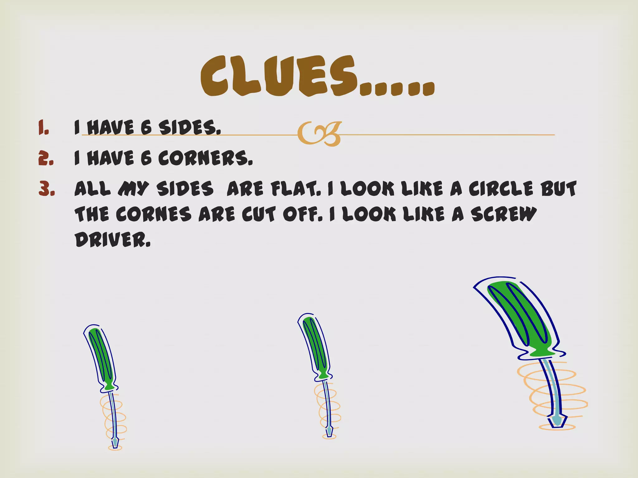 Clues…..
1. I HAVE 6 SIDES.
2. I HAVE 6 CORNERS.
                       
3. ALL MY SIDES ARE FLAT. I LOOK LIKE A CIRCLE BUT
   THE CORNES ARE CUT OFF. I LOOK LIKE A SCREW
   DRIVER.
 