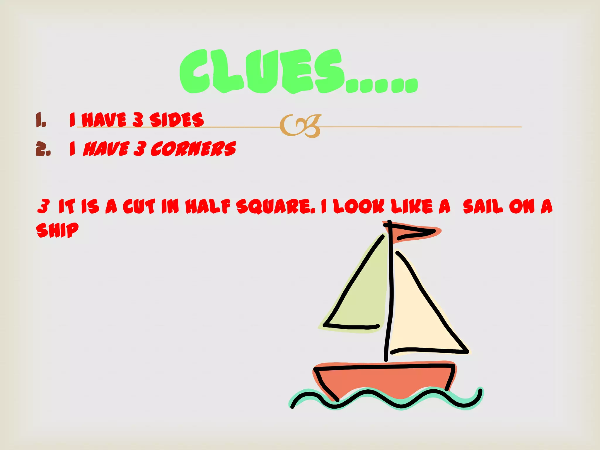 Clues…..
1. I HAVE 3 SIDES
2. I HAVE 3 CORNERS
                        
3 IT IS A CUT IN HALF Square. I look like a sail on A
SHIP
 