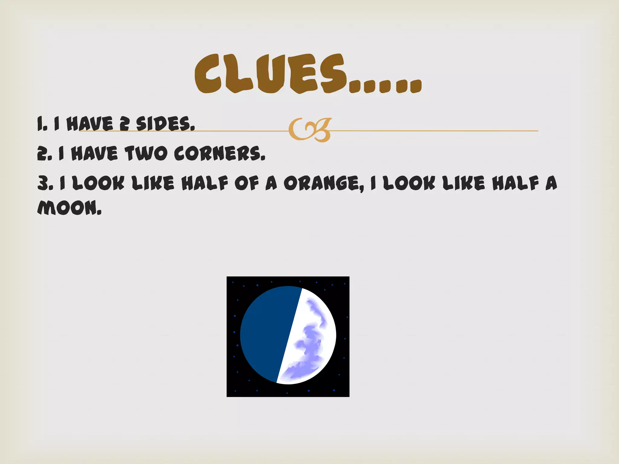 Clues…..
1. I have 2 sides.
2. I have two corners.
                        
3. I look like half of a orange, I look like half a
moon.
 