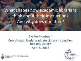 Eveline Houtman
Coordinator, Undergraduate Library Instruction
Robarts Library
April 5, 2018
What shapes how academic librarians
think about their instruction?
And why does it matter?
 