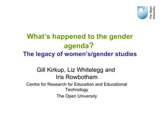 What’s happened to the gender
agenda?
The legacy of women’s/gender studies
Gill Kirkup, Liz Whitelegg and
Iris Rowbotham
Centre for Research for Education and Educational
Technology
The Open University
 