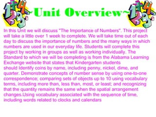 ~Unit Overview~
In this Unit we will discuss "The Importance of Numbers". This project
will take a little over 1 week to complete. We will take time out of each
day to discuss the importance of numbers and the many ways in which
numbers are used in our everyday life. Students will complete this
project by working in groups as well as working individually. The
Standard to which we will be completing is from the Alabama Learning
Exchange website that states that Kindergarten students
should Identify coins by name, including penny, nickel, dime, and
quarter. Demonstrate concepts of number sense by using one-to-one
correspondence; comparing sets of objects up to 10 using vocabulary
terms, including more than, less than, most, or least; and recognizing
that the quantity remains the same when the spatial arrangement
changes.Using vocabulary associated with the sequence of time,
including words related to clocks and calendars
 