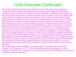 ~Unit Overview Continued~
This project will teach students about clocks and time. The teacher will introduce a
number line which contains the numerals one through twelve. Students will bend the
number line into a circle to resemble a clock face. Provide a worksheet with a large circle.
Ask the students to place the numerals inside the circle to make a clock face. Review the
minute and hour hands and what they represent. Each student will then make a paper
plate clock face complete with numerals one through twelve and minute and hour hands.
The teacher will use the checklist to observe students’ progress throughout the activity.
After creating their clocks, students will play a game of tic-tac-toe with a time twist. Each
student will be provided with a grid and they will draw clock faces with times on the hour.
The teacher will show a card with a time on it, and if that time is on a student’s game
board they can cover it with a marker. The first student to complete a row (horizontally,
vertically, or diagonally) will win the game. Students will complete their graphic organizers
about what they learned during the activities. The teacher will then collect the clocks and
game boards and grade students based on their knowledge of time. The teacher will use a
pre-determined rubric to grade each student.We will take real life situations and introduce
how numbers are importance in these situations. First, taking the numbers 1-10 and
incorporating them into a digital clock sequence in order for the students to learn how to
read time.
We will also take a look at adding 1 to each number, increasing it by one from the
numbers 1-10. Example- 4+1 = 5, 5+1=6. We will then learn how adding 2 to each
numbers increases it by 2. Example 1+2=3, 2+2=4 and 3+2=5.We will learn how to look at
a calendar and know the dates
 