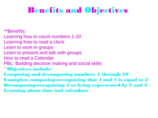 Benefits and Objectives 
**Benefits:
Learning how to count numbers 1-10
Learning how to read a clock
Learn to work in groups
Learn to present and talk with groups
How to read a Calendar
PBL: Building decision making and social skills
**Objectives include: 
Composing and decomposing numbers 1 through 10
Examples: composing--recognizing that 4 and 1 is equal to 5
Decomposing-recognizing 5 as being represented by 2 and 3
Learning about time and calendars 
 