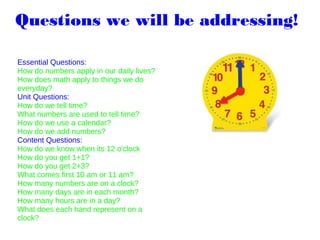 Questions we will be addressing! 
Essential Questions:
How do numbers apply in our daily lives?
How does math apply to things we do
everyday?
Unit Questions:
How do we tell time?
What numbers are used to tell time?
How do we use a calendar?
How do we add numbers?
Content Questions:
How do we know when its 12 o'clock
How do you get 1+1?
How do you get 2+3?
What comes first 10 am or 11 am?
How many numbers are on a clock?
How many days are in each month?
How many hours are in a day?
What does each hand represent on a
clock?
 