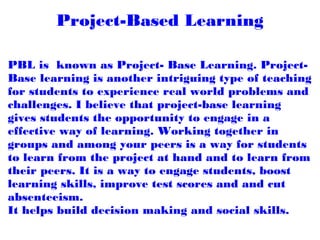 Project-Based Learning
PBL is  known as Project- Base Learning. Project-
Base learning is another intriguing type of teaching
for students to experience real world problems and
challenges. I believe that project-base learning
gives students the opportunity to engage in a
effective way of learning. Working together in
groups and among your peers is a way for students
to learn from the project at hand and to learn from
their peers. It is a way to engage students, boost
learning skills, improve test scores and and cut
absenteeism. 
It helps build decision making and social skills. 
 