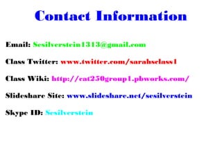 Contact Information
Email: Sesilverstein1313@gmail.com
Class Twitter: www.twitter.com/sarahsclass1
Class Wiki: http://cat250group1.pbworks.com/
Slideshare Site: www.slideshare.net/sesilverstein
Skype ID: Sesilverstein
 