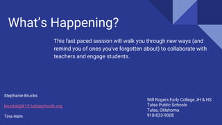 What’s Happening?
This fast paced session will walk you through new ways (and
remind you of ones you've forgotten about) to collaborate with
teachers and engage students.
Stephanie Brucks
bruckst@k12.tulsaschools.org
Tina Ham
Will Rogers Early College JH & HS
Tulsa Public Schools
Tulsa, Oklahoma
918-833-9008
 