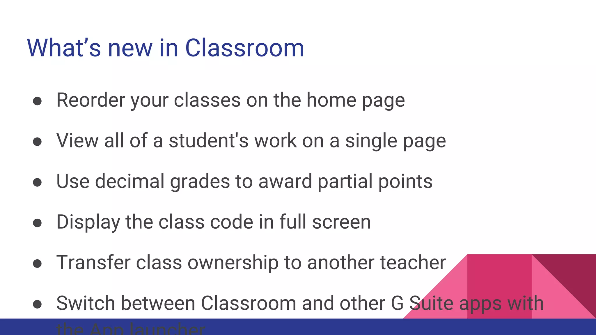 What’s new in Classroom
● Reorder your classes on the home page
● View all of a student's work on a single page
● Use decimal grades to award partial points
● Display the class code in full screen
● Transfer class ownership to another teacher
● Switch between Classroom and other G Suite apps with
 