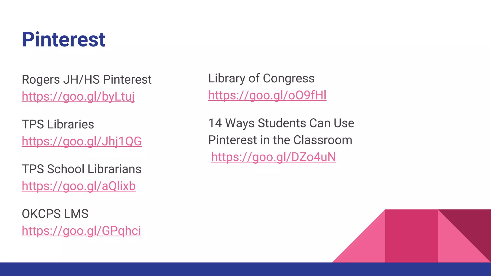 Pinterest
Rogers JH/HS Pinterest
https://goo.gl/byLtuj
TPS Libraries
https://goo.gl/Jhj1QG
TPS School Librarians
https://goo.gl/aQlixb
OKCPS LMS
https://goo.gl/GPqhci
Library of Congress
https://goo.gl/oO9fHl
14 Ways Students Can Use
Pinterest in the Classroom
https://goo.gl/DZo4uN
 