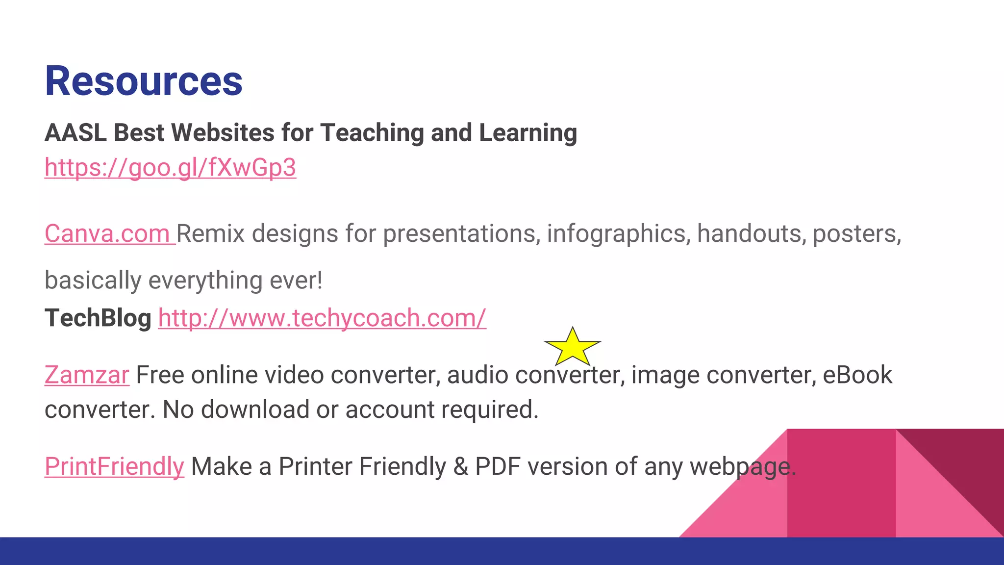 Resources
AASL Best Websites for Teaching and Learning
https://goo.gl/fXwGp3
Canva.com Remix designs for presentations, infographics, handouts, posters,
basically everything ever!
TechBlog http://www.techycoach.com/
Zamzar Free online video converter, audio converter, image converter, eBook
converter. No download or account required.
PrintFriendly Make a Printer Friendly & PDF version of any webpage.
 