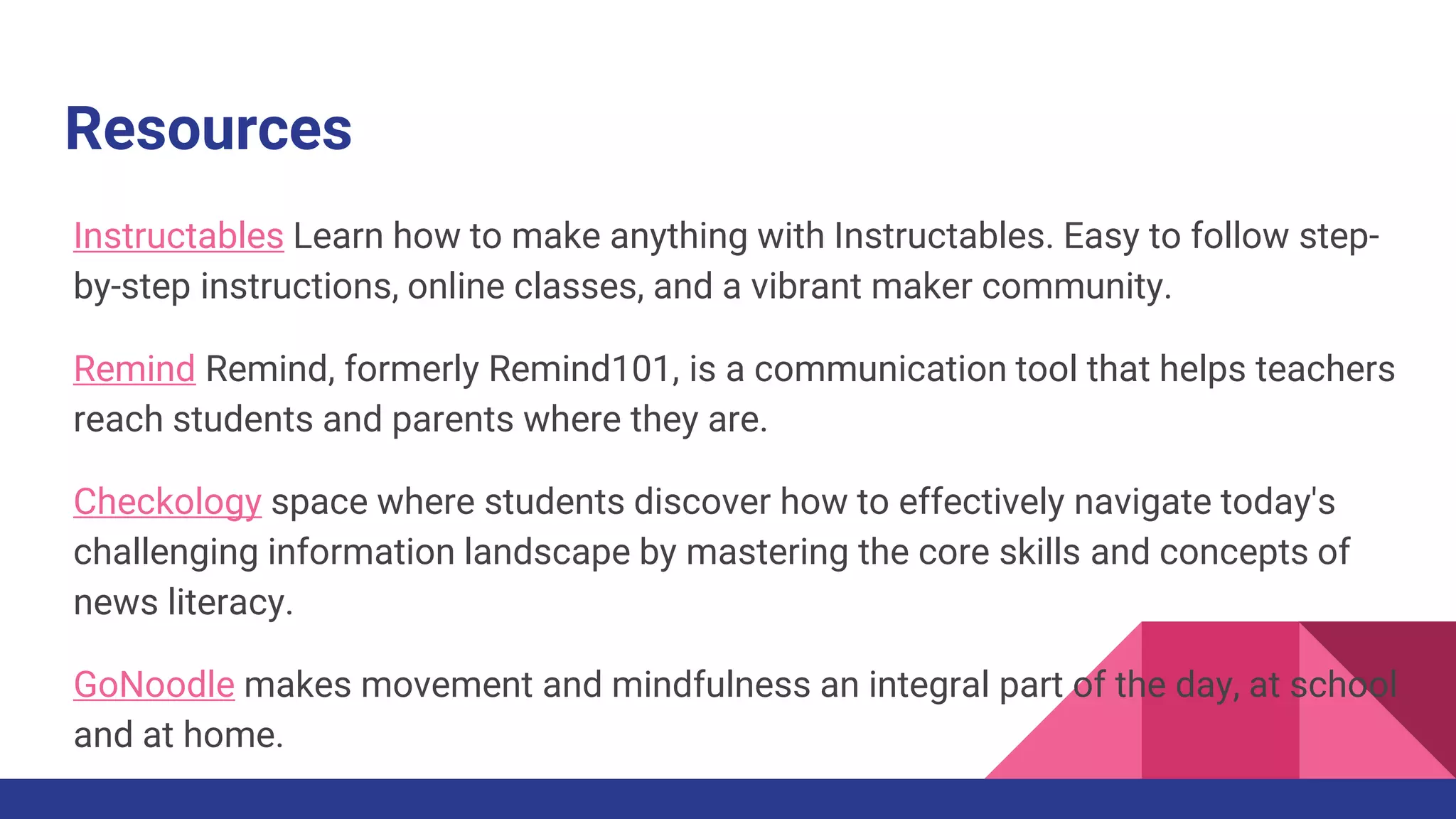 Resources
Instructables Learn how to make anything with Instructables. Easy to follow step-
by-step instructions, online classes, and a vibrant maker community.
Remind Remind, formerly Remind101, is a communication tool that helps teachers
reach students and parents where they are.
Checkology space where students discover how to effectively navigate today's
challenging information landscape by mastering the core skills and concepts of
news literacy.
GoNoodle makes movement and mindfulness an integral part of the day, at school
and at home.
 