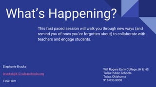 What’s Happening?
This fast paced session will walk you through new ways (and
remind you of ones you've forgotten about) to collaborate with
teachers and engage students.
Stephanie Brucks
bruckst@k12.tulsaschools.org
Tina Ham
Will Rogers Early College JH & HS
Tulsa Public Schools
Tulsa, Oklahoma
918-833-9008
 