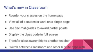 What’s new in Classroom
● Reorder your classes on the home page
● View all of a student's work on a single page
● Use decimal grades to award partial points
● Display the class code in full screen
● Transfer class ownership to another teacher
● Switch between Classroom and other G Suite apps with
 