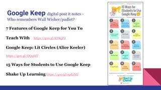 Google Keep digital post it notes -
Who remembers Wall Wisher/padlet?
7 Features of Google Keep for You To
Teach With https://goo.gl/EDKjPJ
Google Keep: Lit Circles (Alice Keeler)
https://goo.gl/QQqskV
15 Ways for Students to Use Google Keep
Shake Up Learning https://goo.gl/zgd2MJ
 