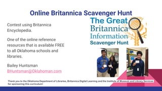 Online Britannica Scavenger Hunt
Contest using Britannica
Encyclopedia.
One of the online reference
resources that is available FREE
to all Oklahoma schools and
libraries.
Bailey Huntsman
BHuntsman@Oklahoman.com
Thank you to the Oklahoma Department of Libraries, Britannica Digital Learning and the Institute of Museum and Library Services
for sponsoring this curriculum!
 