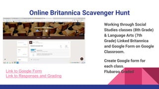 Online Britannica Scavenger Hunt
Working through Social
Studies classes (8th Grade)
& Language Arts (7th
Grade) Linked Britannica
and Google Form on Google
Classroom.
Create Google form for
each class.
Flubaroo GradedLink to Google Form
Link to Responses and Grading
 