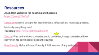 Resources
AASL Best Websites for Teaching and Learning
https://goo.gl/fXwGp3
Canva.com Remix designs for presentations, infographics, handouts, posters,
basically everything ever!
TechBlog http://www.techycoach.com/
Zamzar Free online video converter, audio converter, image converter, eBook
converter. No download or account required.
PrintFriendly Make a Printer Friendly & PDF version of any webpage.
 