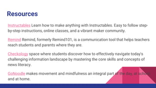 Resources
Instructables Learn how to make anything with Instructables. Easy to follow step-
by-step instructions, online classes, and a vibrant maker community.
Remind Remind, formerly Remind101, is a communication tool that helps teachers
reach students and parents where they are.
Checkology space where students discover how to effectively navigate today's
challenging information landscape by mastering the core skills and concepts of
news literacy.
GoNoodle makes movement and mindfulness an integral part of the day, at school
and at home.
 