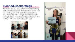 Banned Books Week8th grade: created a reflection piece using Google Forms.
Watched a video of passages from Banned Books being
read. Asked the students to think about their favorite book
or a book they've recently read, what are some things
about the novel or in the writing that could be cause for
banning that book from schools and public libraries? How
would you defend the book in the public eye?
 