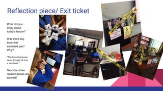 Reflection piece/ Exit ticket
What did you
enjoy about
today’s lesson?
Was there any
book that
surprised you?
Why?
“The Lorax because i
never thought of it as
a bad book .”
Describe a few
reasons books are
banned?
 