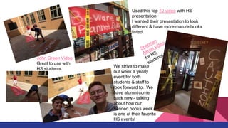 Used this top 10 video with HS
presentation
I wanted their presentation to look
different & have more mature books
listed.
John Green Video
Great to use with
HS students.
We strive to make
our week a yearly
event for both
students & staff to
look forward to. We
have alumni come
back now - talking
about how our
banned books week
is one of their favorite
HS events!
 