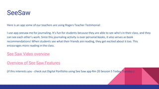 SeeSaw
Here is an app some of our teachers are using Rogers Teacher Testimonial:
I use app.seesaw.me for journaling. It’s fun for students because they are able to see who’s in their class, and they
can see each other’s work. Since this journaling activity is over personal books, it also serves as book
recommendations! When students see what their friends are reading, they get excited about it too. This
encourages more reading in the class.
See Saw Video overview
Overview of See Saw Features
(if this interests you - check out Digital Portfoliio using See Saw app Rm 20 Session 5 Today, Tuesday.)
 