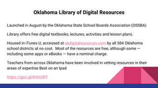 Oklahoma Library of Digital Resources
Launched in August by the Oklahoma State School Boards Association (OSSBA)
Library offers free digital textbooks, lectures, activities and lesson plans.
Housed in iTunes U, accessed at okdigitalresources.com by all 584 Oklahoma
school districts at no cost. Most of the resources are free, although some —
including some apps or eBooks — have a nominal charge.
Teachers from across Oklahoma have been involved in vetting resources in their
areas of expertise Best on an Ipad
https://goo.gl/KhhUWT
 