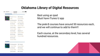 Oklahoma Library of Digital Resources
Best using an ipad
Must have iTunes U app
The prek-8 courses have around 50 resources each,
and we will continue to add to them!!!
Each course, at the secondary level, has several
hundred resources.
 