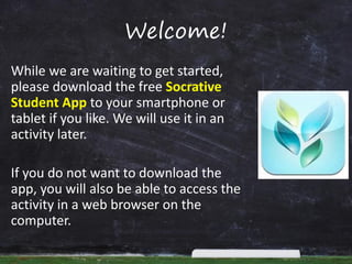 Welcome!
While we are waiting to get started,
please download the free Socrative
Student App to your smartphone or
tablet if you like. We will use it in an
activity later.
If you do not want to download the
app, you will also be able to access the
activity in a web browser on the
computer.

 