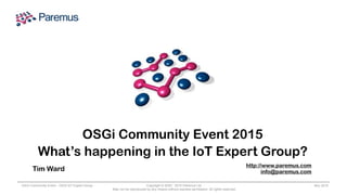 Copyright © 2005 - 2015 Paremus Ltd.
May not be reproduced by any means without express permission. All rights reserved.
OSGi Community Event - OSGi IoT Expert Group Nov 2015
OSGi Community Event 2015
What’s happening in the IoT Expert Group?
Tim Ward
http://www.paremus.com
info@paremus.com
 