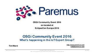 Copyright © 2005 - 2016 Paremus Ltd.
May not be reproduced by any means without express permission. All rights reserved.
OSGi Community Event Nov 2016
OSGi Community Event 2016
co-located at
EclipseCon Europe 2016
OSGi Community Event 2016
What’s happening in the IoT Expert Group?
Tim Ward
http://www.paremus.com
info@paremus.com
 