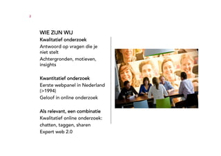3




    WIE ZIJN WIJ
    Kwalitatief onderzoek
    Antwoord op vragen die je
    niet stelt
    Achtergronden, motieven,
    insights

    Kwantitatief onderzoek
    Eerste webpanel in Nederland
    (>1994)
    Geloof in online onderzoek

    Als relevant, een combinatie
    Kwalitatief online onderzoek:
    chatten, taggen, sharen
    Expert web 2.0
 