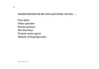 33




     WAAROM BESTEDEN WE MET ZIJN ALLEN ZOVEEL TIJD AAN……


     Foto delen
     Video uploaden
     Reactie plaatsen
     Wie Wat Waar
     Product review geven
     Website of blog bijhouden




     Ruigrok | NetPanel - 2011
 