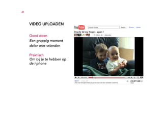 34




     VIDEO UPLOADEN

     Goed doen
     Een grappig moment
     delen met vrienden

     Praktisch
     Om bij je te hebben op
     de i-phone
 