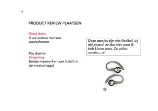 38




     PRODUCT REVIEW PLAATSEN

     Goed doen
     Ik wil andere mensen
     waarschuwen                       Deze oortjes zijn niet flexibel, bij
                                       mij passen ze dus niet want ik
                                       heb kleine oren. Ze vallen
     Pas daarna:                       continu uit!
     Zingeving
     Beetje meewerken aan inzicht in
     de maatschappij
 