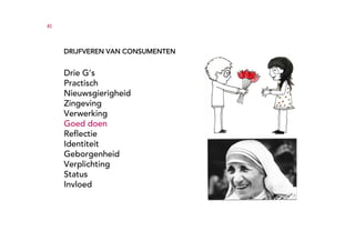 41




     DRIJFVEREN VAN CONSUMENTEN


     Drie G’s
     Practisch
     Nieuwsgierigheid
     Zingeving
     Verwerking
     Goed doen
     Reflectie
     Identiteit
     Geborgenheid
     Verplichting
     Status
     Invloed
 