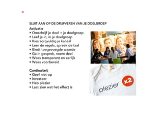 45




     SLUIT AAN OP DE DRIJFVEREN VAN JE DOELGROEP
     Activatie
     • Omschrijf je doel + je doelgroep
     • Leef je in, in je doelgroep
     • Kies zorgvuldig je kanaal
     • Leer de regels, spreek de taal
     • Biedt toegevoegde waarde
     • Ga in gesprek, neem deel
     • Wees transparant en eerlijk
     • Wees voorbereid

     Continuiteit
     • Geef niet op
     • Investeer
     • Heb plezier
     • Laat zien wat het effect is
 