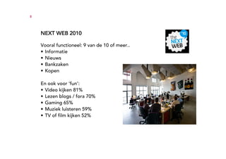 8




    NEXT WEB 2010

    Vooral functioneel: 9 van de 10 of meer..
    • Informatie
    • Nieuws
    • Bankzaken
    • Kopen

    En ook voor ‘fun’:
    • Video kijken 81%
    • Lezen blogs / fora 70%
    • Gaming 65%
    • Muziek luisteren 59%
    • TV of film kijken 52%
 