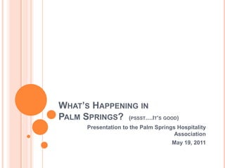 WHAT’S HAPPENING IN
PALM SPRINGS? (PSSST….IT’S GOOD)
       Presentation to the Palm Springs Hospitality
                                       Association
                                      May 19, 2011
 
