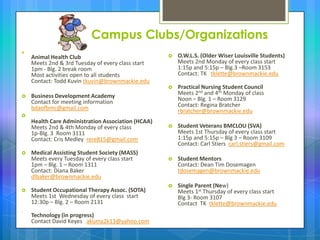 Campus Clubs/Organizations

Animal Health Club
Meets 2nd & 3rd Tuesday of every class start
1pm - Blg. 2 break room
Most activities open to all students
Contact: Todd Kuvin tkuvin@brownmackie.edu
 Business Development Academy
Contact for meeting information
bdaofbmc@gmail.com

Health Care Administration Association (HCAA)
Meets 2nd & 4th Monday of every class
1p-Blg. 3 Room 3111
Contact: Cris Medley rere815@gmail.com
 Medical Assisting Student Society (MASS)
Meets every Tuesday of every class start
1pm – Blg. 1 – Room 1311
Contact: Diana Baker
dlbaker@brownmackie.edu
 Student Occupational Therapy Assoc. (SOTA)
Meets 1st Wednesday of every class start
12:30p – Blg. 2 – Room 2131

Technology (in progress)
Contact David Keyes akuma2k13@yahoo.com
 O.W.L.S. (Older Wiser Louisville Students)
Meets 2nd Monday of every class start
1:15p and 5:15p – Blg.3 –Room 3153
Contact: TK tklette@brownmackie.edu
 Practical Nursing Student Council
Meets 2nd and 4th Monday of class
Noon – Blg. 1 – Room 3129
Contact: Regina Bratcher
rbratcher@brownmackie.edu
 Student Veterans BMCLOU (SVA)
Meets 1st Thursday of every class start
1:15p and 5:15p – Blg 3 – Room 3109
Contact: Carl Stiers carl.stiers@gmail.com
 Student Mentors
Contact: Dean Tim Dosemagen
tdosemagen@brownmackie.edu
 Single Parent (New)
Meets 1st Thursday of every class start
Blg 3- Room 3107
Contact TK tklette@brownmackie.edu
 