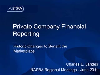 Private Company Financial Reporting Historic Changes to Benefit the Marketplace Charles E. Landes NASBA Regional Meetings - June 2011 